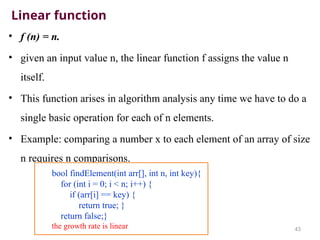 Linear function
• f (n) = n.
• given an input value n, the linear function f assigns the value n
itself.
• This function arises in algorithm analysis any time we have to do a
single basic operation for each of n elements.
• Example: comparing a number x to each element of an array of size
n requires n comparisons.
43
bool findElement(int arr[], int n, int key){
for (int i = 0; i < n; i++) {
if (arr[i] == key) {
return true; }
return false;}
the growth rate is linear
 