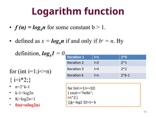 Logarithm function
• f (n) = logbn for some constant b > 1.
• defined as x = logbn if and only if bx
= n. By
definition, logb1 = 0.
for (int i=1;i<=n)
{ i=i*2;}
• n=2^k-1
• k-1=log2n
• K=log2n+1
• f(n)=o(log2n)
45
Iteration 1 i=1 2^0
Iteration 2 i=2 2^1
Iteration 3 i=4 2^2
Iteration k i=n 2^k-1
for (int i=1;i<=32)
{ cout<<“hello”;
i=i*2;}
k= log2 32+1= 6
 