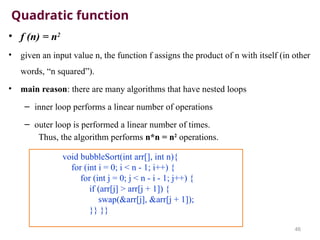 Quadratic function
• f (n) = n2
• given an input value n, the function f assigns the product of n with itself (in other
words, “n squared”).
• main reason: there are many algorithms that have nested loops
– inner loop performs a linear number of operations
– outer loop is performed a linear number of times.
Thus, the algorithm performs n*n = n2
operations.
46
void bubbleSort(int arr[], int n){
for (int i = 0; i < n - 1; i++) {
for (int j = 0; j < n - i - 1; j++) {
if (arr[j] > arr[j + 1]) {
swap(&arr[j], &arr[j + 1]);
}} }}
 