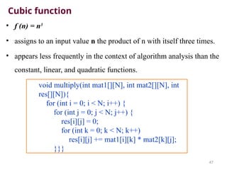 Cubic function
• f (n) = n3
• assigns to an input value n the product of n with itself three times.
• appears less frequently in the context of algorithm analysis than the
constant, linear, and quadratic functions.
47
void multiply(int mat1[][N], int mat2[][N], int
res[][N]){
for (int i = 0; i < N; i++) {
for (int j = 0; j < N; j++) {
res[i][j] = 0;
for (int k = 0; k < N; k++)
res[i][j] += mat1[i][k] * mat2[k][j];
}}}
 