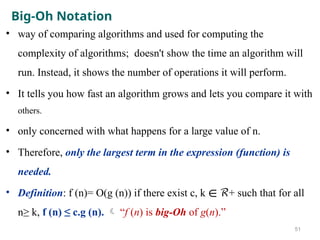 Big-Oh Notation
• way of comparing algorithms and used for computing the
complexity of algorithms; doesn't show the time an algorithm will
run. Instead, it shows the number of operations it will perform.
• It tells you how fast an algorithm grows and lets you compare it with
others.
• only concerned with what happens for a large value of n.
• Therefore, only the largest term in the expression (function) is
needed.
• Definition: f (n)= O(g (n)) if there exist c, k + such that for all
∊ ℛ
n≥ k, f (n) ≤ c.g (n).  “f (n) is big-Oh of g(n).”
51
 