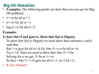 Big-Oh Notation
• Examples: The following points are facts that you can use for Big-
Oh problems:
• 1<=n for all n>=1
• n<=n2
for all n>=1
• log2n<=n for all n>=2
Examples
1) f(n)=10n+5 and g(n)=n. Show that f(n) is O(g(n)).
To show that f(n) is O(g(n)) we must show that constants c and k
such that
f(n) <=c.g(n) for all n>=k Or 10n+5<=c.n for all n>=k
Try c=15. Then we need to show that 10n+5<=15n
Solving for n we get: 5<5n or 1<=n.
So f(n) =10n+5 <=15.g(n) for all n>=1. (c=15,k=1).
• K=5/c-10.how?
53
 