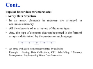 Cont..
Popular linear data structures are:
i. Array Data Structure
• In an array, elements in memory are arranged in
continuous memory.
• All the elements of an array are of the same type.
• And, the type of elements that can be stored in the form of
arrays is determined by the programming language.
• An array with each element represented by an index
• Example : Storing Data Collections, CPU Scheduling / Memory
Management, Implementing Other Data Structures
 