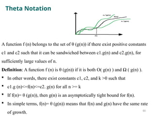 Theta Notation
A function f (n) belongs to the set of θ (g(n)) if there exist positive constants
c1 and c2 such that it can be sandwiched between c1.g(n) and c2.g(n), for
sufficiently large values of n.
Definition: A function f (n) is θ (g(n)) if it is both O( g(n) ) and Ω ( g(n) ).
 In other words, there exist constants c1, c2, and k >0 such that
 c1.g (n)<=f(n)<=c2. g(n) for all n >= k
 If f(n)= θ (g(n)), then g(n) is an asymptotically tight bound for f(n).
 In simple terms, f(n)= θ (g(n)) means that f(n) and g(n) have the same rate
of growth. 60
 