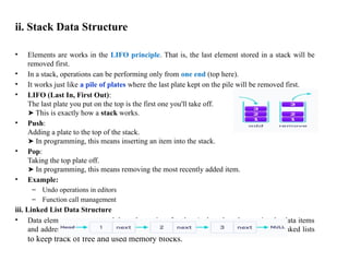 ii. Stack Data Structure
• Elements are works in the LIFO principle. That is, the last element stored in a stack will be
removed first.
• In a stack, operations can be performing only from one end (top here).
• It works just like a pile of plates where the last plate kept on the pile will be removed first.
• LIFO (Last In, First Out):
The last plate you put on the top is the first one you'll take off.
This is exactly how a
➤ stack works.
• Push:
Adding a plate to the top of the stack.
In programming, this means inserting an item into the stack.
➤
• Pop:
Taking the top plate off.
In programming, this means removing the most recently added item.
➤
• Example:
– Undo operations in editors
– Function call management
iii. Linked List Data Structure
• Data elements are connected through a series of nodes. And, each node contains the data items
and address to the next node. Example: Operating systems manage memory using linked lists
to keep track of free and used memory blocks.
 