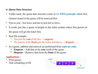 8
iv. Queue Data Structure
• Unlike stack, the queue data structure works in the FIFO principle where first
element stored in the queue will be removed first.
• First to join - first leave and last to join last to leave.
• It works just like a queue of people in the ticket counter where first person on
the queue will get the ticket first.
• Real life example:
• You join the end of the line → enqueue
• The person at the front gets the ticket and leaves → dequeue
• In a queue, addition and removal are performed from separate ends.
• Enqueue = Add data at the rear (end) of the queue
• Dequeue = Remove data from the front of the queue
Applications :
• Print queues
• Task scheduling in OS
 