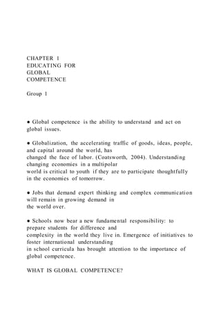 CHAPTER 1
EDUCATING FOR
GLOBAL
COMPETENCE
Group 1
● Global competence is the ability to understand and act on
global issues.
● Globalization, the accelerating traffic of goods, ideas, people,
and capital around the world, has
changed the face of labor. (Coatsworth, 2004). Understanding
changing economies in a multipolar
world is critical to youth if they are to participate thoughtfully
in the economies of tomorrow.
● Jobs that demand expert thinking and complex communication
will remain in growing demand in
the world over.
● Schools now bear a new fundamental responsibility: to
prepare students for difference and
complexity in the world they live in. Emergence of initiatives to
foster international understanding
in school curricula has brought attention to the importance of
global competence.
WHAT IS GLOBAL COMPETENCE?
 