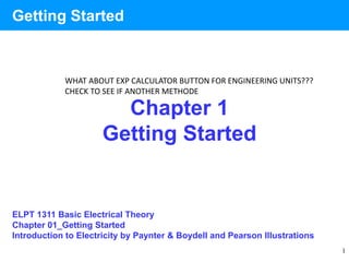 1
Chapter 1
Getting Started
Getting Started
ELPT 1311 Basic Electrical Theory
Chapter 01_Getting Started
Introduction to Electricity by Paynter & Boydell and Pearson Illustrations
WHAT ABOUT EXP CALCULATOR BUTTON FOR ENGINEERING UNITS???
CHECK TO SEE IF ANOTHER METHODE
 