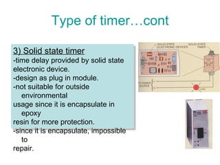 Type of timer…cont 3) Solid state timer -time delay provided by solid state  electronic device. -design as plug in module. -not suitable for outside environmental  usage since it is encapsulate in epoxy  resin for more protection. -since it is encapsulate, impossible to  repair. 