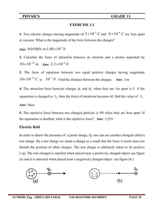 PHYSICS GRADE 11
AUTHOR: Eng. ABDULAHI SAHAL Tell: 0616139496/ 0613685872 PAGE 10
EXERCISE 1.1
1. Two electric charges having magnitude of C105 8
 and C106 8
 are 5cm apart
in vacuum. What is the magnitude of the force between the charges?
Ans: NN -2
101.08or0108.0 
2. Calculate the force of attraction between an electron and a proton separated by
m1010 10
 . Ans: N8
103.2 

3. The force of repulsion between two equal positive charges having magnitude
C1010 10
 is N7
10
. Find the distance between the charges. Ans: cm3
4. The attraction force between charges 1q and 2q when they are 1m apart is F. if the
separation is changed to 2r , then the force of attraction becomes 4f, find the value of 2r .
Ans: cm50
5. The repulsive force between two charged particles is 9N when they are 4cm apart. If
the separation is doubled, what is the repulsive force? Ans: N25.2
Electric field
In order to detect the presence of a point charge, Q, one can use another charged called a
test charge. By a test charge we mean a charge so a small that the force it exerts does not
disturb the position of other charges. The test charge is arbitrarily taken to be positive
(+q). The test charged is repelled when placed near a positively charged object sea figure
(a) and it is attracted when placed near a negatively charged object sea figure (b ).
 