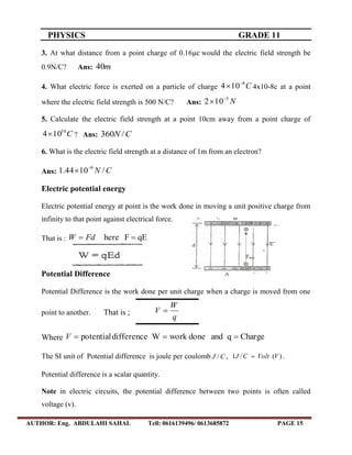 PHYSICS GRADE 11
AUTHOR: Eng. ABDULAHI SAHAL Tell: 0616139496/ 0613685872 PAGE 15
3. At what distance from a point charge of 0.16 would the electric field strength be
0.9N/C? Ans: m40
4. What electric force is exerted on a particle of charge C8
104 
 4x10-8c at a point
where the electric field strength is 500 N/C? Ans: N5
102 

5. Calculate the electric field strength at a point 10cm away from a point charge of
C10
104 ? Ans: CN /360
6. What is the electric field strength at a distance of 1m from an electron?
Ans: CN /1044.1 9

Electric potential energy
Electric potential energy at point is the work done in moving a unit positive charge from
infinity to that point against electrical force.
That is : qEFhere  FdW
Potential Difference
Potential Difference is the work done per unit charge when a charge is moved from one
point to another. That is ;
q
W
V 
Where ChargeqanddoneworkWdifferencepotential V
The SI unit of Potential difference is joule per coulomb CJ / , )(/1 VVoltCJ  .
Potential difference is a scalar quantity.
Note in electric circuits, the potential difference between two points is often called
voltage (v).
 