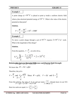 PHYSICS GRADE 11
AUTHOR: Eng. ABDULAHI SAHAL Tell: 0616139496/ 0613685872 PAGE 16
Relationship between Potential Difference and Electric Field Strength
We know that qEd FdW
Therefore, the p.d is
d
V
Eand,Sinceand  EdVqEdW
q
qEd
V
q
W
V
From this relation, the units of E are volt per metre 





m
V
, Already know its are N/C.
these two units are equal, i.e 











m
V
1
C
V
1 .
To move a point charge through a p.d of V3
10
requires J6
102 
 of work.
What is the magnitude of the charge?
Solution.
From the equation ,
q
W
V  , we solve for q.
q
F
E 
46
105.4102  
qEF NF 2
109 

Example 2
A point charge Cq 6
10
 is placed at point p inside a uniform electric field
where q has electrical potential energy of J4
10
. What is the value of the electric
potential at that point?
Solution.
V
q
W
V 10010
10
10 2
6
4
 

q
F
E 
46
105.4102  
qEF NF 2
109 

Example 1
 