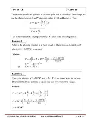 PHYSICS GRADE 11
AUTHOR: Eng. ABDULAHI SAHAL Tell: 0616139496/ 0613685872 PAGE 19
To determine the electric potential at the same point that is a distance r from charge, we
use the relation between E and V discussed earlier. V=Ed, and here d=r. Thus
This is the potential of a single point charge. We often call it absolute potential.
What is the absolute potential at a point which is 15cm from an isolated point
charge Cq 7
103 
 in vacuum?
Solution.
q
F
E 
46
105.4102  
qEF NF 2
109 

Example 1
Two point charges of C8
103 
 and C8
105 
 are 80cm apart in vacuum.
Determine the electric potential at a point mid-way between the two charges.
Solution.







2
2
1
1
2
2
1
1
21
r
q
r
q
k
r
q
k
r
q
kVVV





 




4.0
105
4.0
103
109
88
9 CC
V
VV 450
Example 2
 