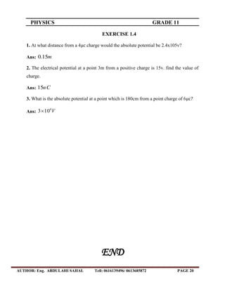 PHYSICS GRADE 11
AUTHOR: Eng. ABDULAHI SAHAL Tell: 0616139496/ 0613685872 PAGE 20
EXERCISE 1.4
1. At what distance from a 4 charge would the absolute potential be 2.4x105v?
Ans: m15.0
2. The electrical potential at a point 3m from a positive charge is 15v. find the value of
charge.
Ans: Cn15
3. What is the absolute potential at a point which is 180cm from a point charge of 6
Ans: V4
103
END
 