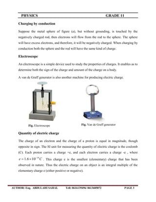 PHYSICS GRADE 11
AUTHOR: Eng. ABDULAHI SAHAL Tell: 0616139496/ 0613685872 PAGE 3
Charging by conduction
Suppose the metal sphere of figure (a), but without grounding, is touched by the
negatively charged rod, then electrons will flow from the rod to the sphere. The sphere
will have excess electrons, and therefore, it will be negatively charged. When charging by
conduction both the sphere and the rod will have the same kind of charge.
Electroscope
An electroscope is a simple device used to study the properties of charges. It enables as to
determine both the sign of the charge and amount of the charge on a body.
A van de Graff generator is also another machine for producing electric charge.
Quantity of electric charge
The charge of an electron and the charge of a proton is equal in magnitude, though
opposite in sign. The SI unit for measuring the quantity of electric charge is the coulomb
(C). Each proton carries a charge +e, and each electron carries a charge -e , where
Ce 19
106.1 
 . This charge e is the smallest (elementary) charge that has been
observed in nature. Thus the electric charge on an object is an integral multiple of the
elementary charge e (either positive or negative).
Fig. Electroscope Fig. Van de Graff generator
 