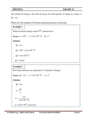 PHYSICS GRADE 11
AUTHOR: Eng. ABDULAHI SAHAL Tell: 0616139496/ 0613685872 PAGE 4
The symbol for charge is the letter Q. hence, the total quantity of charge on a body is :
neQ  .
Where n is the number of electrons (protons) present on the body.
What net electric charge would
10
10 protons have?
Given:
10
10n , Ce 19
106.1 
 ?Q
Solution.
neQ 
CQ 1910
106.110 

CQ 9
106.1 

nCQ 6.1
Example 1
How many electrons are contained in 1 Coulomb of charge?
Given: CQ 1 , Ce 19
106.1 
 ?n
Solution.
neQ 
e
Q
n 
C
C
n 19
106.1
1



.1025.6 18
electronsn 
Example 2
 