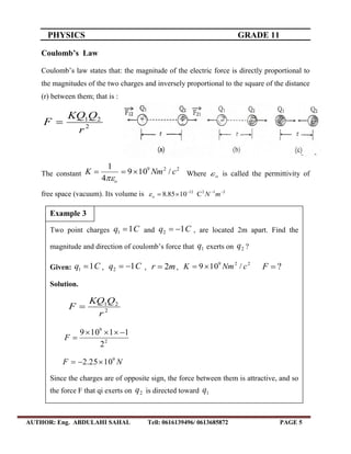PHYSICS GRADE 11
AUTHOR: Eng. ABDULAHI SAHAL Tell: 0616139496/ 0613685872 PAGE 5
Coulomb’s Law
Coulomb’s law states that: the magnitude of the electric force is directly proportional to
the magnitudes of the two charges and inversely proportional to the square of the distance
(r) between them; that is :
2
21
r
QKQ
F 
The constant
229
/109
4
1
cNmK
o


Where o is called the permittivity of
free space (vacuum). Its volume is 21212
C1085.8 
 mNo
Two point charges Cq 11  and Cq 12  , are located 2m apart. Find the
magnitude and direction of coulomb’s force that 1q exerts on 2q ?
Given: Cq 11  , Cq 12  , mr 2 ,
229
/109 cNmK  ?F
Solution.
2
21
r
QKQ
F 
2
9
2
11109 
F
NF 9
1025.2 
Since the charges are of opposite sign, the force between them is attractive, and so
the force F that qi exerts on 2q is directed toward 1q
Example 3
 
