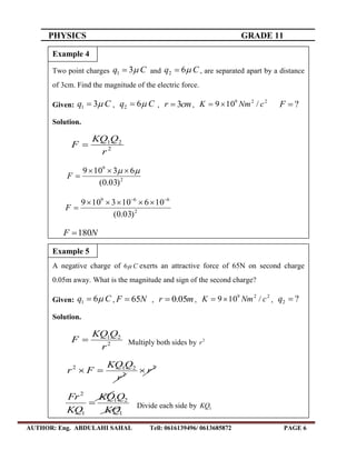 PHYSICS GRADE 11
AUTHOR: Eng. ABDULAHI SAHAL Tell: 0616139496/ 0613685872 PAGE 6
Two point charges Cq 31  and Cq 62  , are separated apart by a distance
of 3cm. Find the magnitude of the electric force.
Given: Cq 31  , Cq 62  , cmr 3 ,
229
/109 cNmK  ?F
Solution.
2
21
r
QKQ
F 
2
9
)03.0(
63109  
F
2
669
)03.0(
106103109 

F
NF 180
Example 4
A negative charge of C6 exerts an attractive force of 65N on second charge
0.05m away. What is the magnitude and sign of the second charge?
Given: Cq 61  , NF 65 , mr 05.0 ,
229
/109 cNmK  , ?2 q
Solution.
2
21
r
QKQ
F  Multiply both sides by 2
r
2
2
212
r
r
QKQ
Fr 
1
21
1
2
KQ
QKQ
KQ
Fr
 Divide each side by 1KQ
Example 5
 