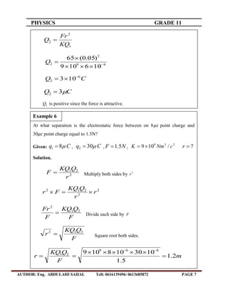 PHYSICS GRADE 11
AUTHOR: Eng. ABDULAHI SAHAL Tell: 0616139496/ 0613685872 PAGE 7
1
2
2
KQ
Fr
Q 
69
2
2
106109
)05.0(65



Q
CQ 6
2 103 

CQ 32 
2Q is positive since the force is attractive.
At what separation is the electrostatic force between on 8 point charge and
30 point charge equal to 1.5N?
Given: Cq 81  , Cq 302  , NF 5.1 ,
229
/109 cNmK  ?r
Solution.
2
21
r
QKQ
F  Multiply both sides by 2
r
2
2
212
r
r
QKQ
Fr 
F
QKQ
F
Fr 21
2
 Divide each side by F
F
QKQ
r 212
 Square root both sides.
m
F
QKQ
r 2.1
5.1
1030108109 669
21




Example 6
 