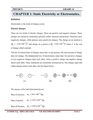 PHYSICS GRADE 11
AUTHOR: Eng. ABDULAHI SAHAL Tell: 0616139496/ 0613685872 PAGE 1
Definition
Electrostatic is the study of charges at rest.
Electric charges
There are two kinds of electric charges. These are positive and negative charges. These
charges are carried by elementary particles called: electrons and protons. Electrons carry
negatively charges, while protons carry positively charges. The charge on an electron is
CQe
19
106.1 
 and charge on a proton is CQe
19
106.1 
 where C is the unit
of charge called coulomb.
The law of conservation of charges states that: in any process, the total amount of charge
does not change. The fundamental law of electrostatics states that: two positives changes
or two negatives charges repel each other, while a positive charge and negative charge
attract each other. These statements are sometimes summarized as: like charges repel and
unlike charges attract each other. See the figure below.
The masses of the individual particles are:
Mass of electron, .101.9 31
kgme


Mass of proton, .1067.1 27
kgmp


Mass of Neutron, .1067.1 27
kgmn


CHAPTER 1: Static Electricity or Electrostatics.
 