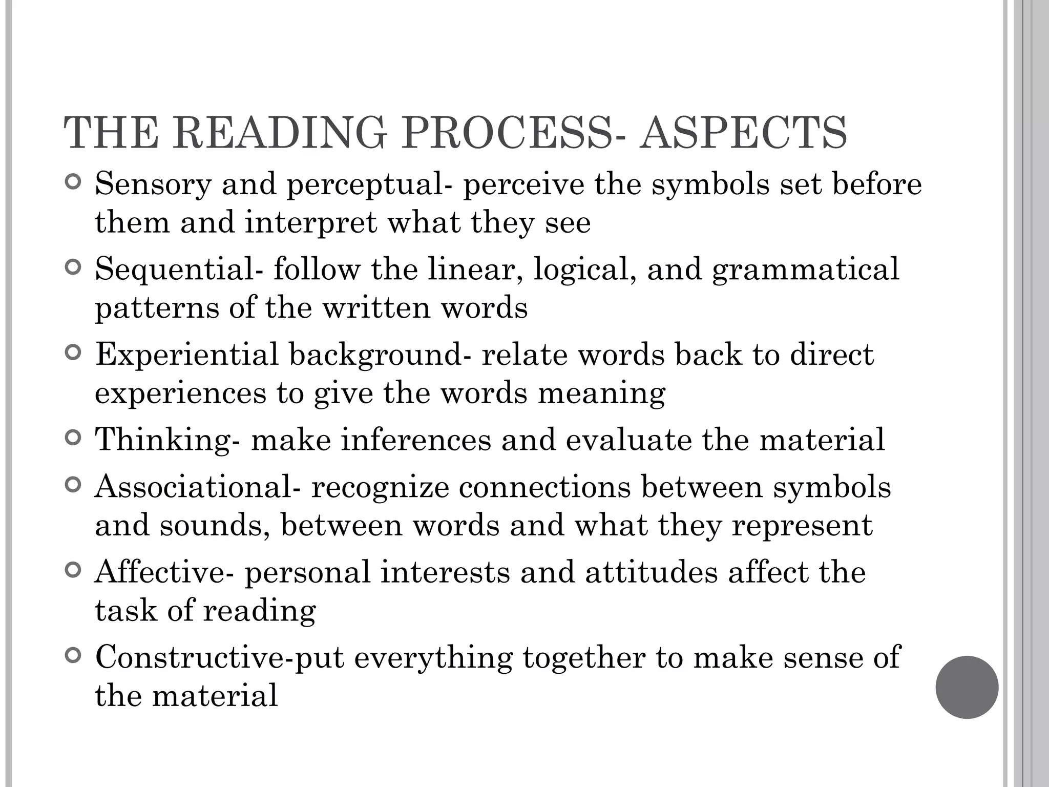 THE READING PROCESS- ASPECTS Sensory and perceptual- perceive the symbols set before them and interpret what they see Sequential- follow the linear, logical, and grammatical patterns of the written words Experiential background- relate words back to direct experiences to give the words meaning Thinking- make inferences and evaluate the material Associational- recognize connections between symbols and sounds, between words and what they represent Affective- personal interests and attitudes affect the task of reading Constructive-put everything together to make sense of the material 
