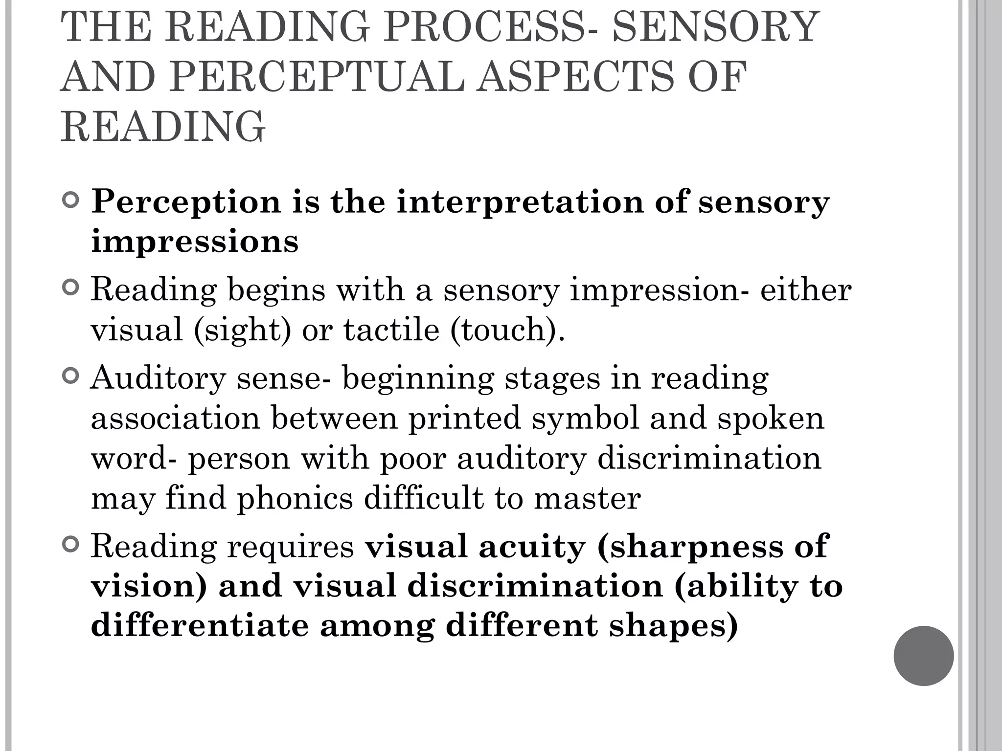 THE READING PROCESS- SENSORY AND PERCEPTUAL ASPECTS OF READING Perception is the interpretation of sensory impressions Reading begins with a sensory impression- either visual (sight) or tactile (touch).  Auditory sense- beginning stages in reading association between printed symbol and spoken word- person with poor auditory discrimination may find phonics difficult to master Reading requires  visual acuity (sharpness of vision) and visual discrimination (ability to differentiate among different shapes) 