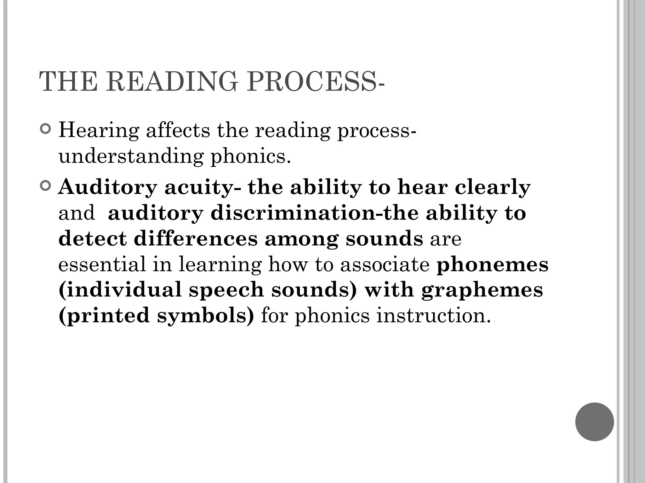 THE READING PROCESS-  Hearing affects the reading process- understanding phonics. Auditory acuity- the ability to hear clearly  and  auditory discrimination-the ability to detect differences among sounds  are essential in learning how to associate  phonemes (individual speech sounds) with graphemes (printed symbols)  for phonics instruction. 