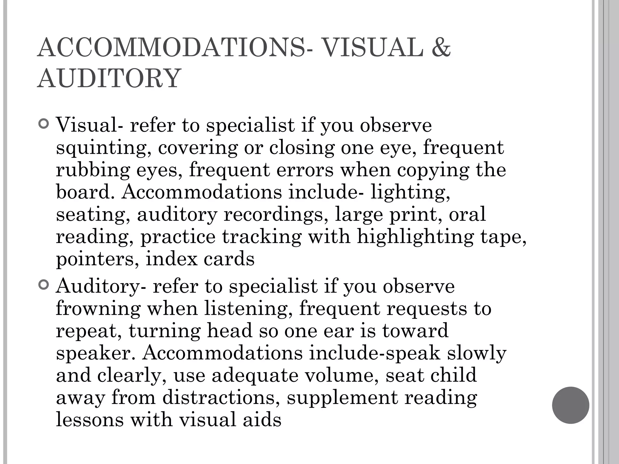 ACCOMMODATIONS- VISUAL & AUDITORY Visual- refer to specialist if you observe squinting, covering or closing one eye, frequent rubbing eyes, frequent errors when copying the board. Accommodations include- lighting, seating, auditory recordings, large print, oral reading, practice tracking with highlighting tape, pointers, index cards Auditory- refer to specialist if you observe frowning when listening, frequent requests to repeat, turning head so one ear is toward speaker. Accommodations include-speak slowly and clearly, use adequate volume, seat child away from distractions, supplement reading lessons with visual aids 