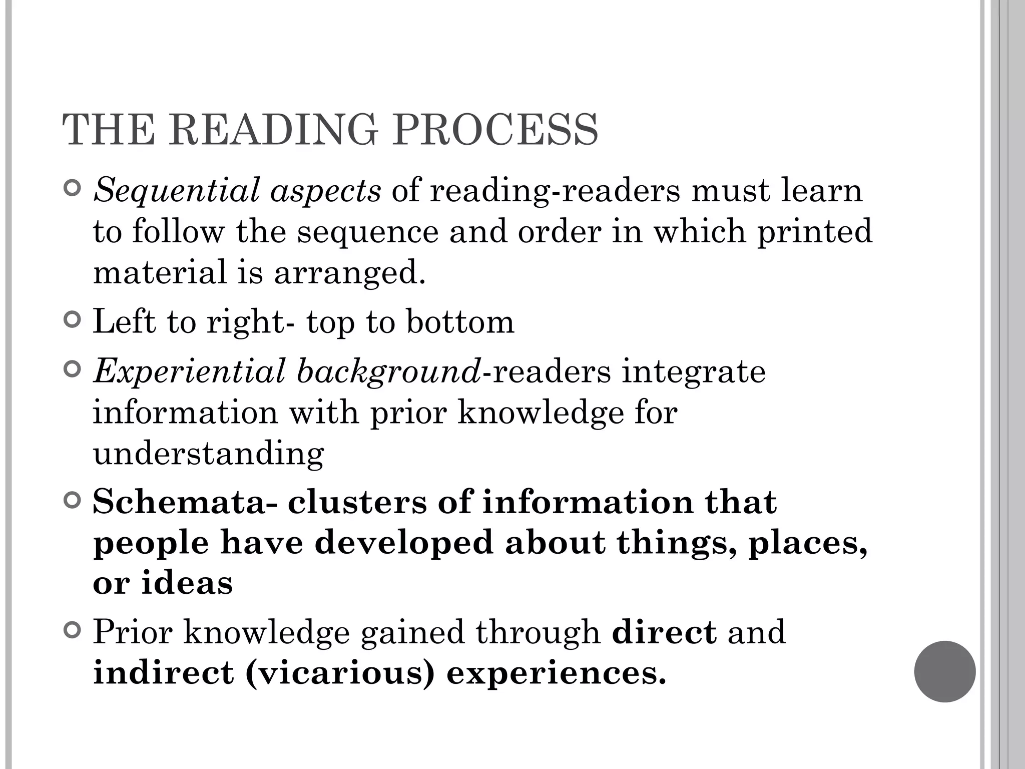 THE READING PROCESS Sequential aspects  of reading-readers must learn to follow the sequence and order in which printed material is arranged. Left to right- top to bottom Experiential background -readers integrate information with prior knowledge for understanding Schemata- clusters of information that people have developed about things, places, or ideas Prior knowledge gained through  direct  and  indirect (vicarious) experiences. 
