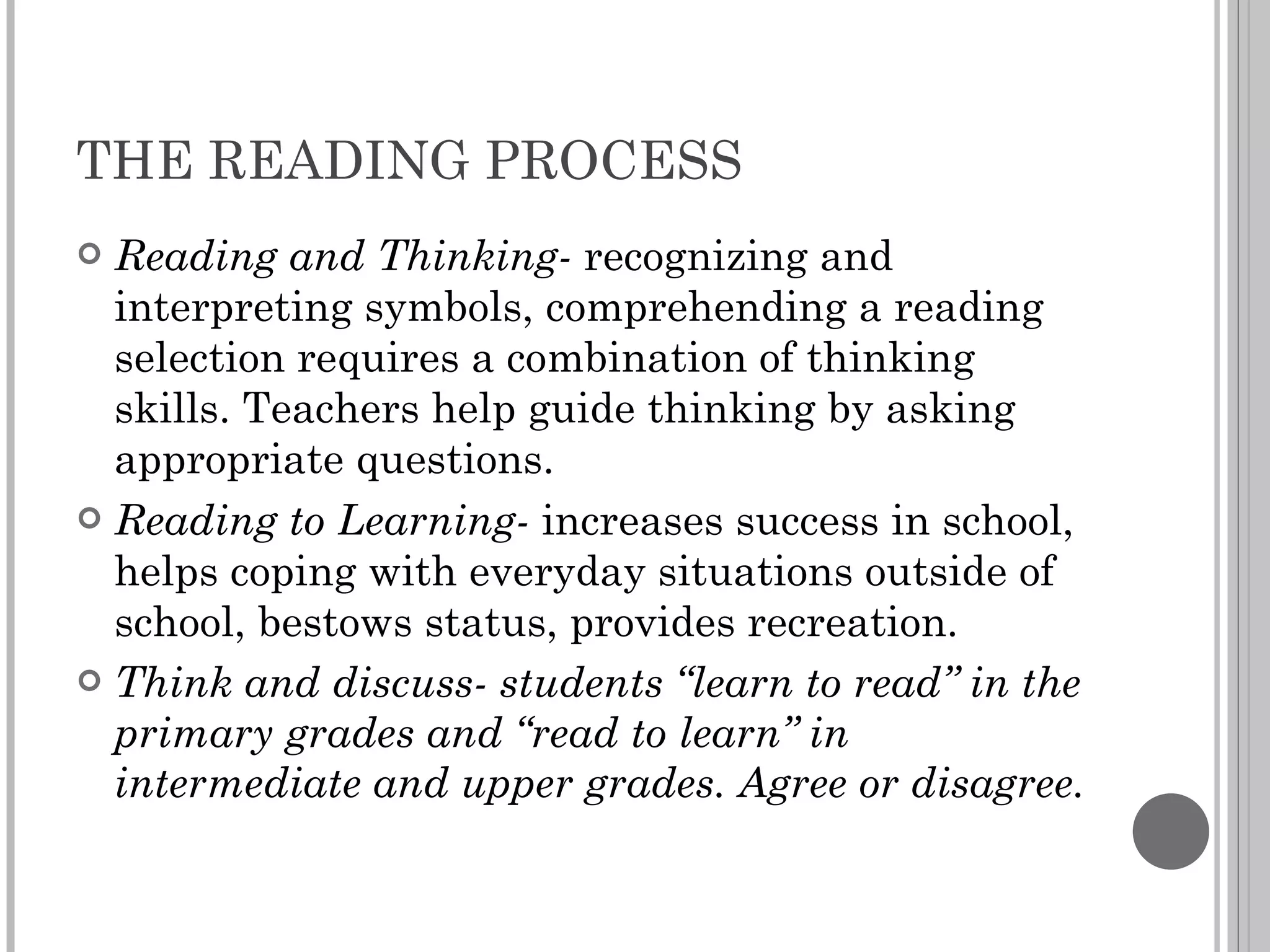 THE READING PROCESS Reading and Thinking-  recognizing and interpreting symbols, comprehending a reading selection requires a combination of thinking skills. Teachers help guide thinking by asking appropriate questions. Reading to Learning-  increases success in school, helps coping with everyday situations outside of school, bestows status, provides recreation. Think and discuss- students “learn to read” in the primary grades and “read to learn” in intermediate and upper grades. Agree or disagree. 