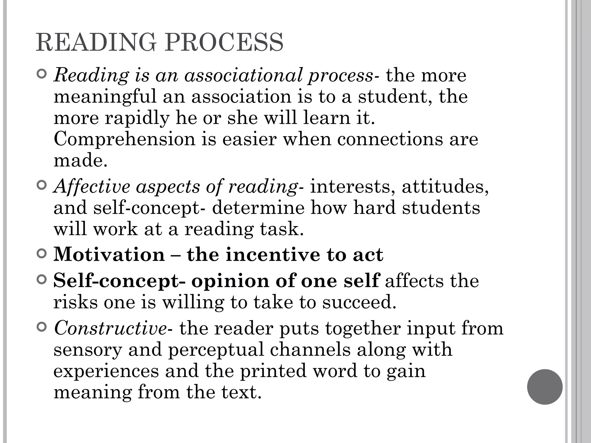 READING PROCESS Reading is an associational process-  the more meaningful an association is to a student, the more rapidly he or she will learn it. Comprehension is easier when connections are made. Affective aspects of reading-  interests, attitudes, and self-concept- determine how hard students will work at a reading task. Motivation – the incentive to act Self-concept- opinion of one self  affects the risks one is willing to take to succeed. Constructive - the reader puts together input from sensory and perceptual channels along with experiences and the printed word to gain meaning from the text. 