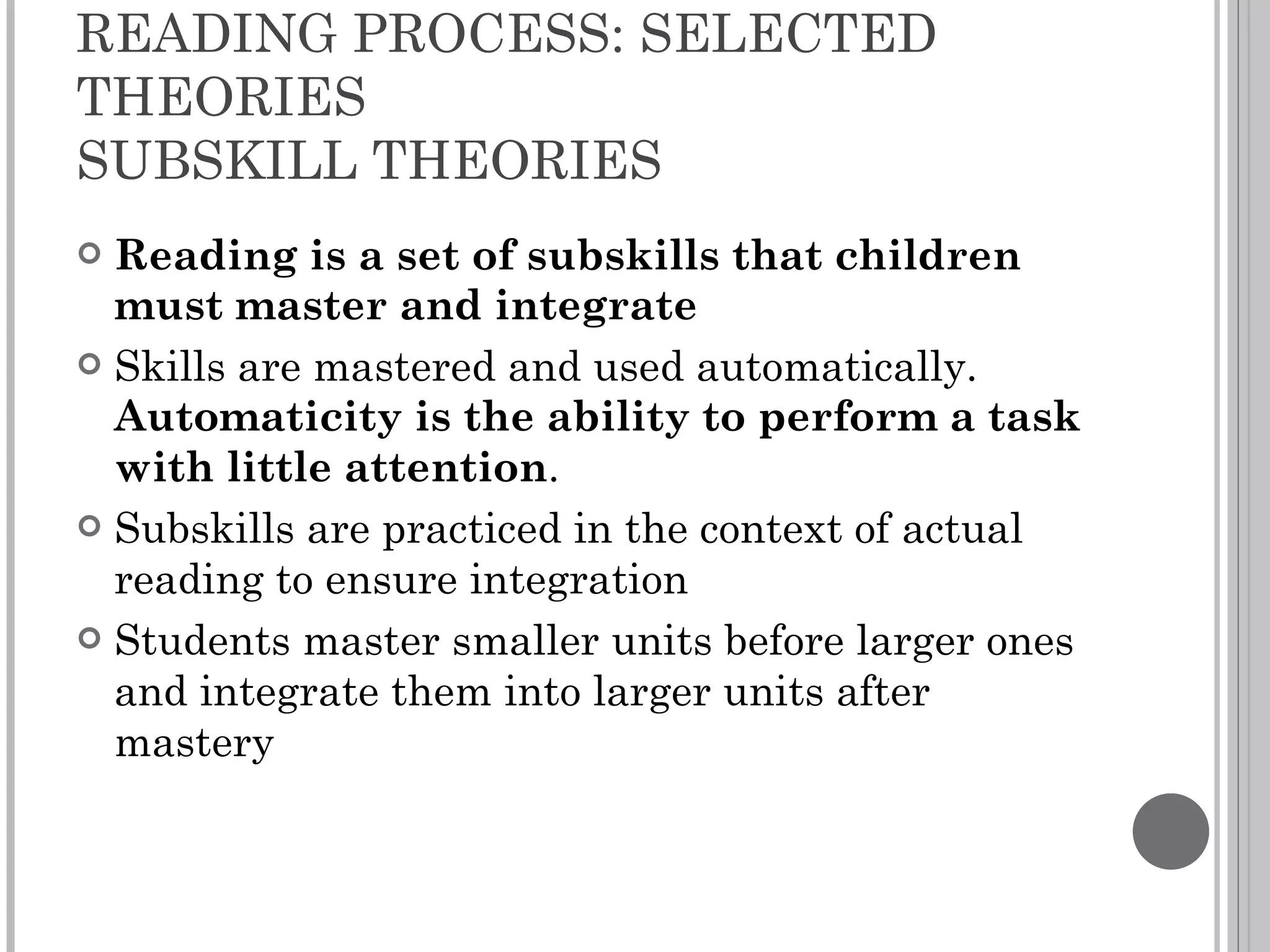 READING PROCESS: SELECTED THEORIES SUBSKILL THEORIES Reading is a set of subskills that children must master and integrate Skills are mastered and used automatically.  Automaticity is the ability to perform a task with little attention . Subskills are practiced in the context of actual reading to ensure integration Students master smaller units before larger ones and integrate them into larger units after mastery 