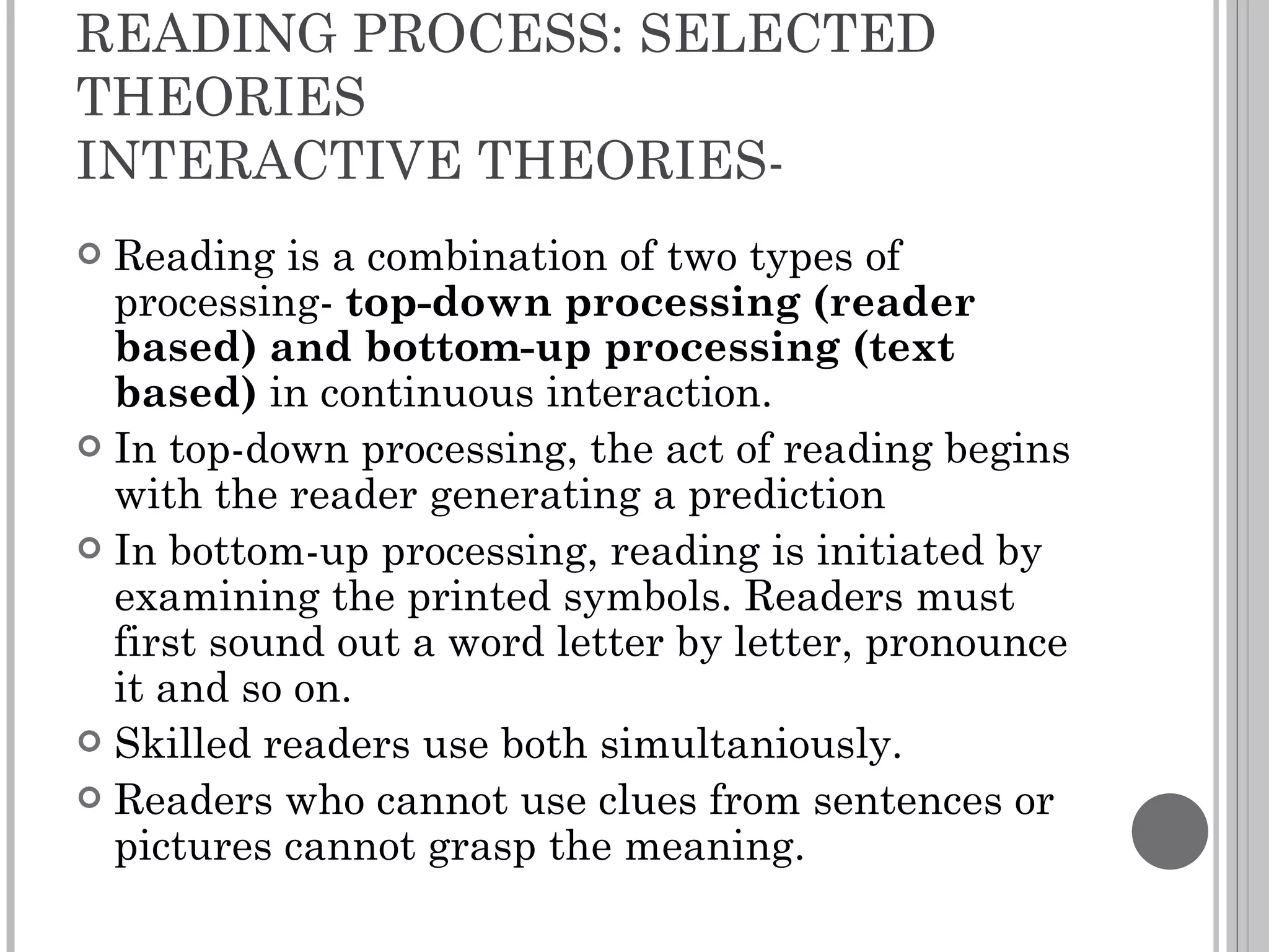 READING PROCESS: SELECTED THEORIES INTERACTIVE THEORIES- Reading is a combination of two types of processing-  top-down processing (reader based) and bottom-up processing (text based)  in continuous interaction. In top-down processing, the act of reading begins with the reader generating a prediction  In bottom-up processing, reading is initiated by examining the printed symbols. Readers must first sound out a word letter by letter, pronounce it and so on.  Skilled readers use both simultaniously. Readers who cannot use clues from sentences or pictures cannot grasp the meaning. 