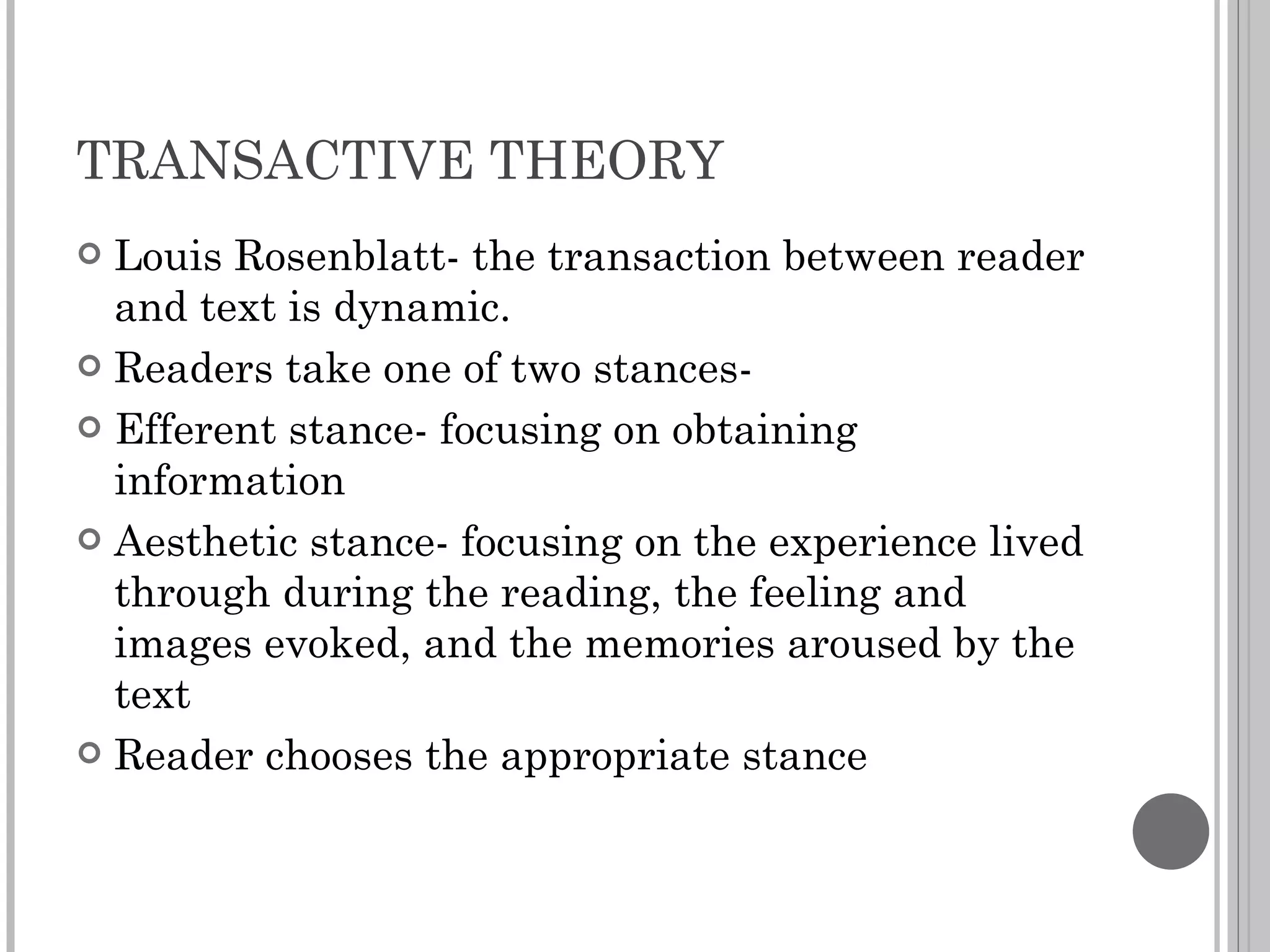 TRANSACTIVE THEORY Louis Rosenblatt- the transaction between reader and text is dynamic. Readers take one of two stances- Efferent stance- focusing on obtaining information Aesthetic stance- focusing on the experience lived through during the reading, the feeling and images evoked, and the memories aroused by the text Reader chooses the appropriate stance 