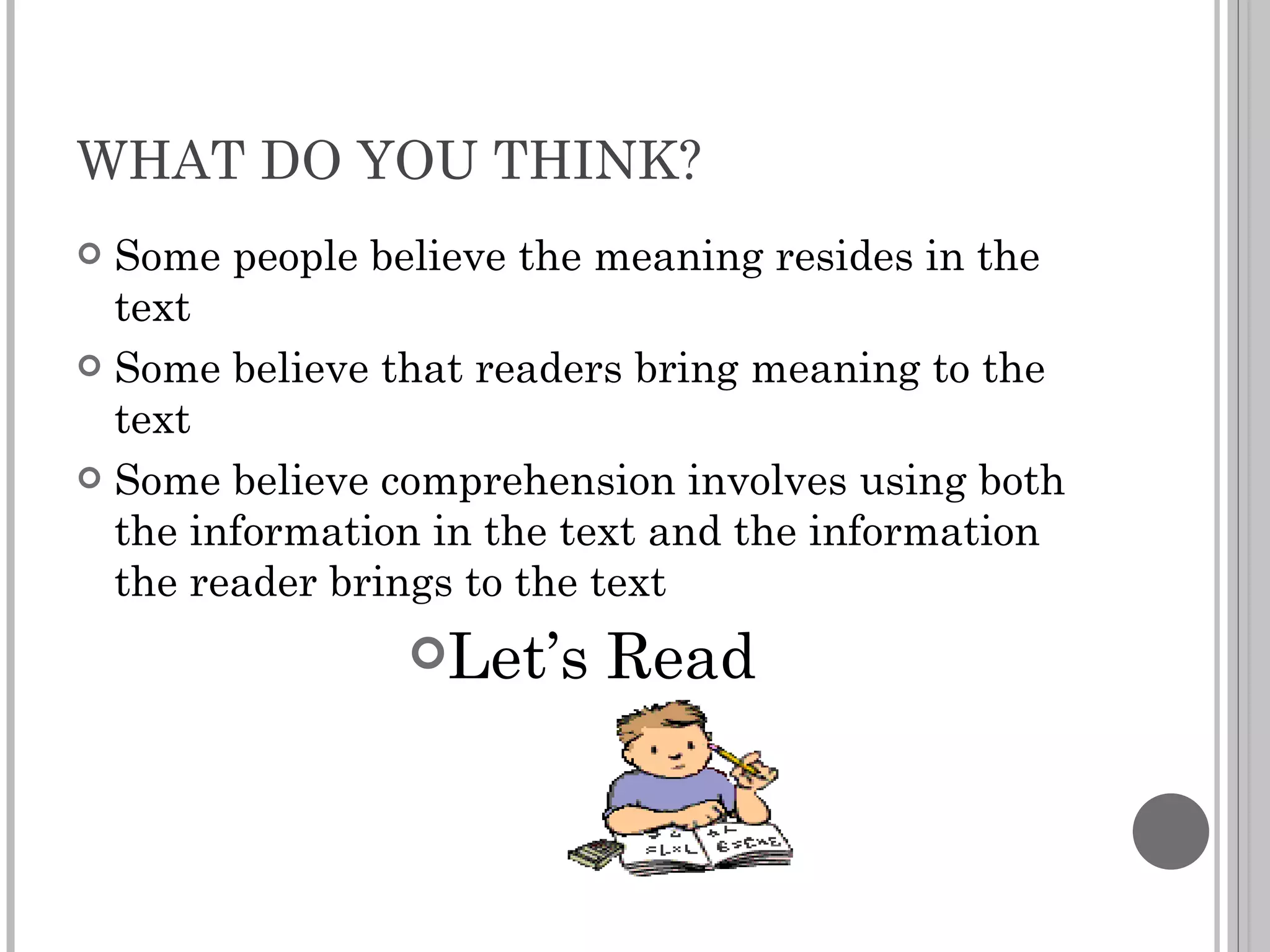 WHAT DO YOU THINK? Some people believe the meaning resides in the text Some believe that readers bring meaning to the text Some believe comprehension involves using both the information in the text and the information the reader brings to the text Let’s Read 