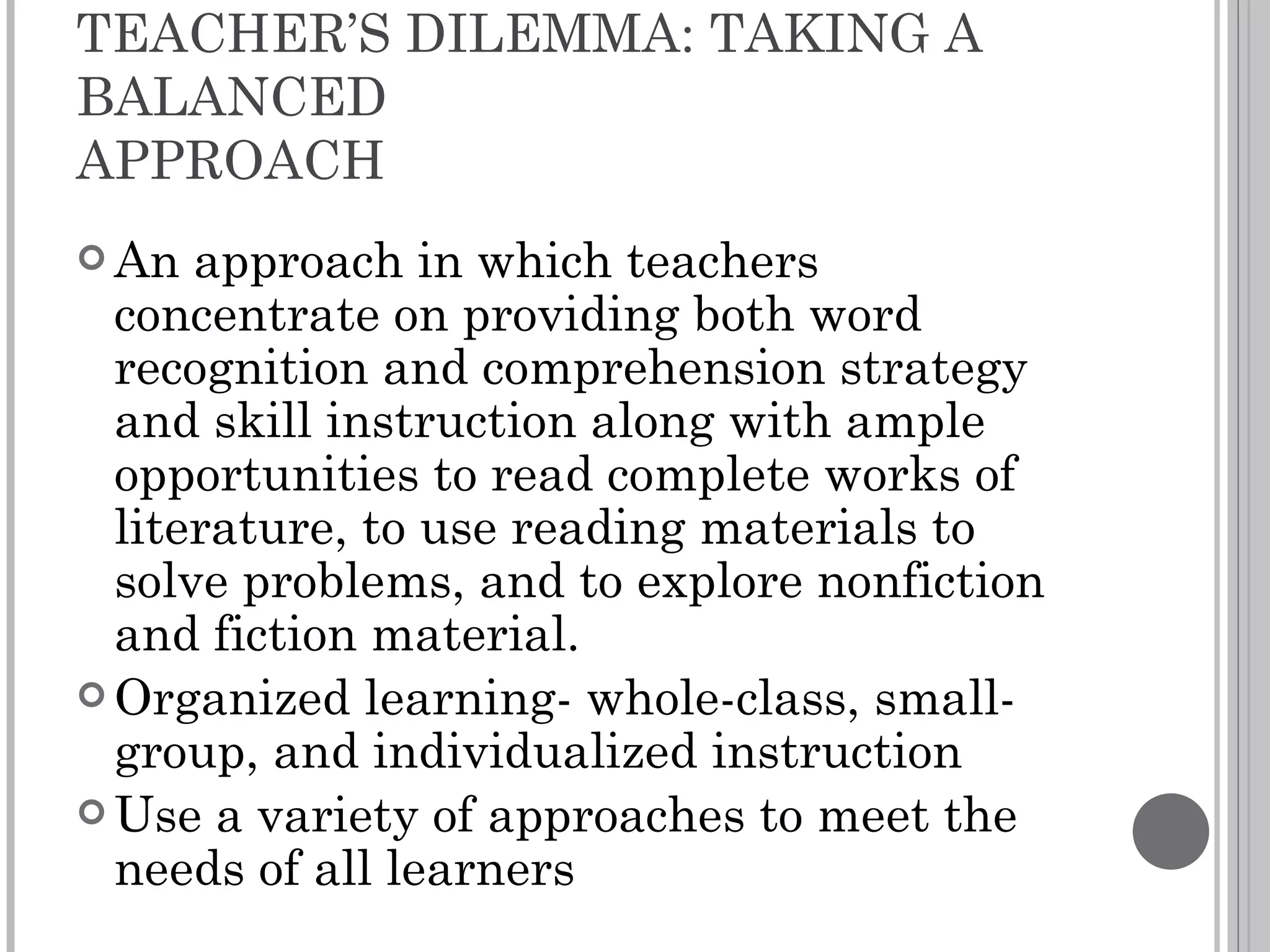 TEACHER’S DILEMMA: TAKING A BALANCED  APPROACH An approach in which teachers concentrate on providing both word recognition and comprehension strategy and skill instruction along with ample opportunities to read complete works of literature, to use reading materials to solve problems, and to explore nonfiction and fiction material. Organized learning- whole-class, small-group, and individualized instruction Use a variety of approaches to meet the needs of all learners 
