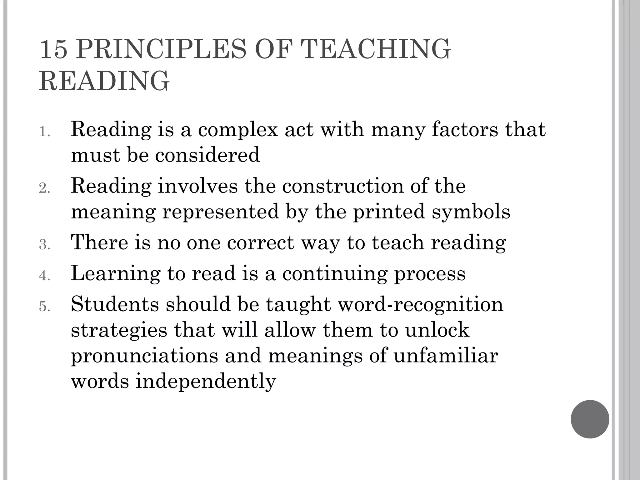 15 PRINCIPLES OF TEACHING READING Reading is a complex act with many factors that must be considered Reading involves the construction of the meaning represented by the printed symbols There is no one correct way to teach reading Learning to read is a continuing process Students should be taught word-recognition strategies that will allow them to unlock pronunciations and meanings of unfamiliar words independently 