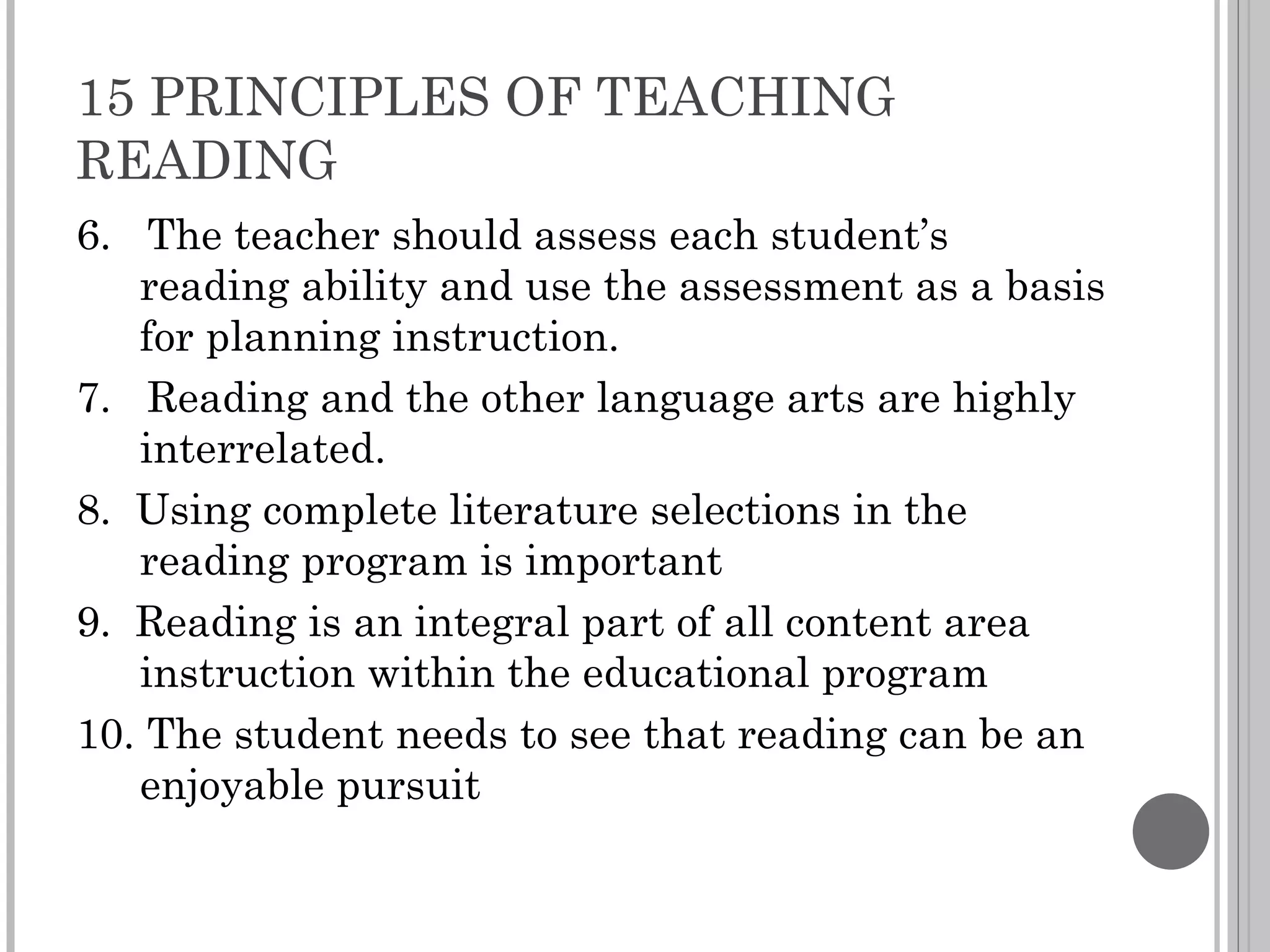 15 PRINCIPLES OF TEACHING READING 6.  The teacher should assess each student’s reading ability and use the assessment as a basis for planning instruction. 7.  Reading and the other language arts are highly interrelated. 8.  Using complete literature selections in the reading program is important 9.  Reading is an integral part of all content area instruction within the educational program 10. The student needs to see that reading can be an enjoyable pursuit 