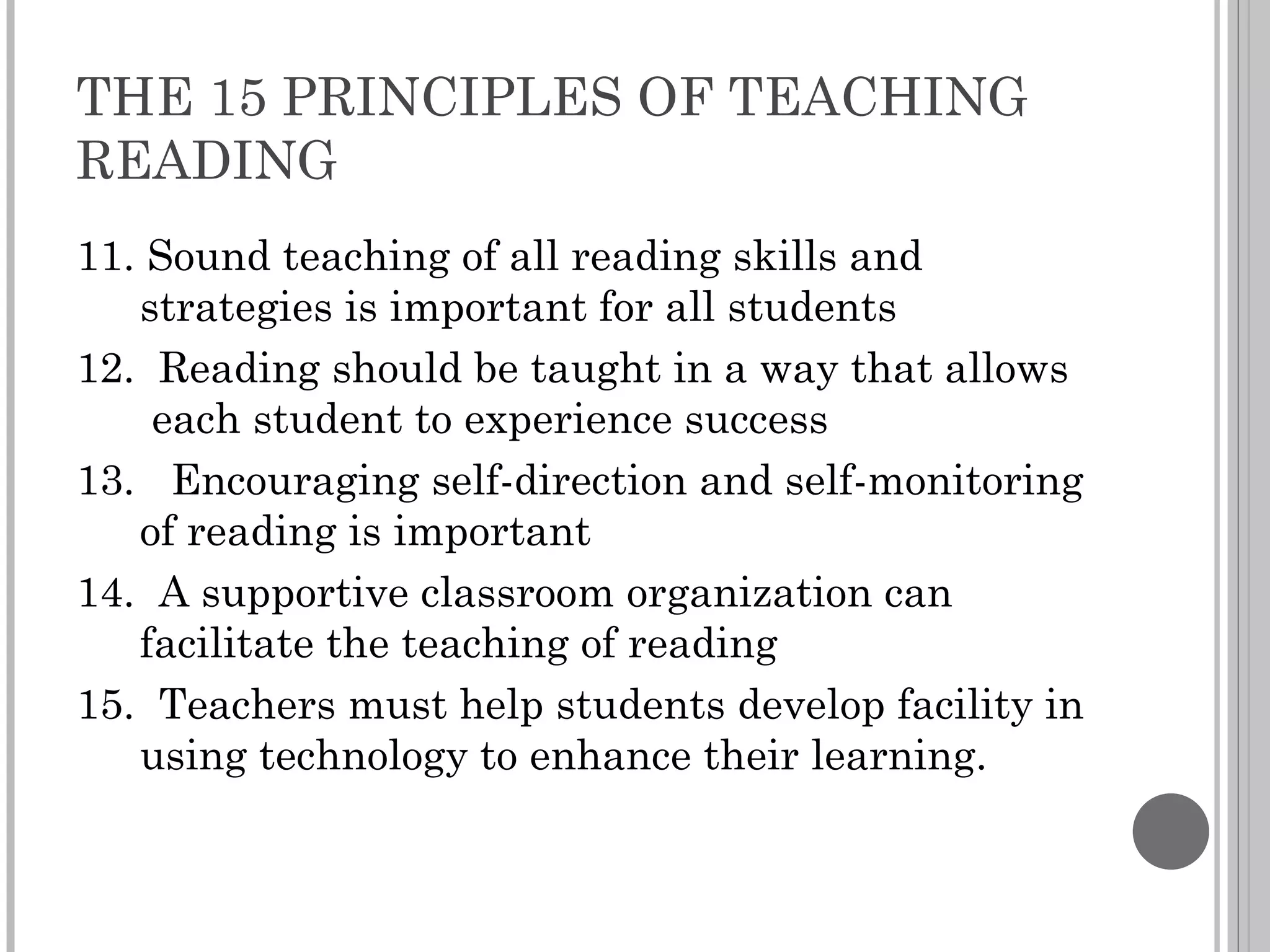 THE 15 PRINCIPLES OF TEACHING READING 11. Sound teaching of all reading skills and strategies is important for all students 12.  Reading should be taught in a way that allows  each student to experience success 13.  Encouraging self-direction and self-monitoring of reading is important 14.  A supportive classroom organization can facilitate the teaching of reading 15.  Teachers must help students develop facility in using technology to enhance their learning. 