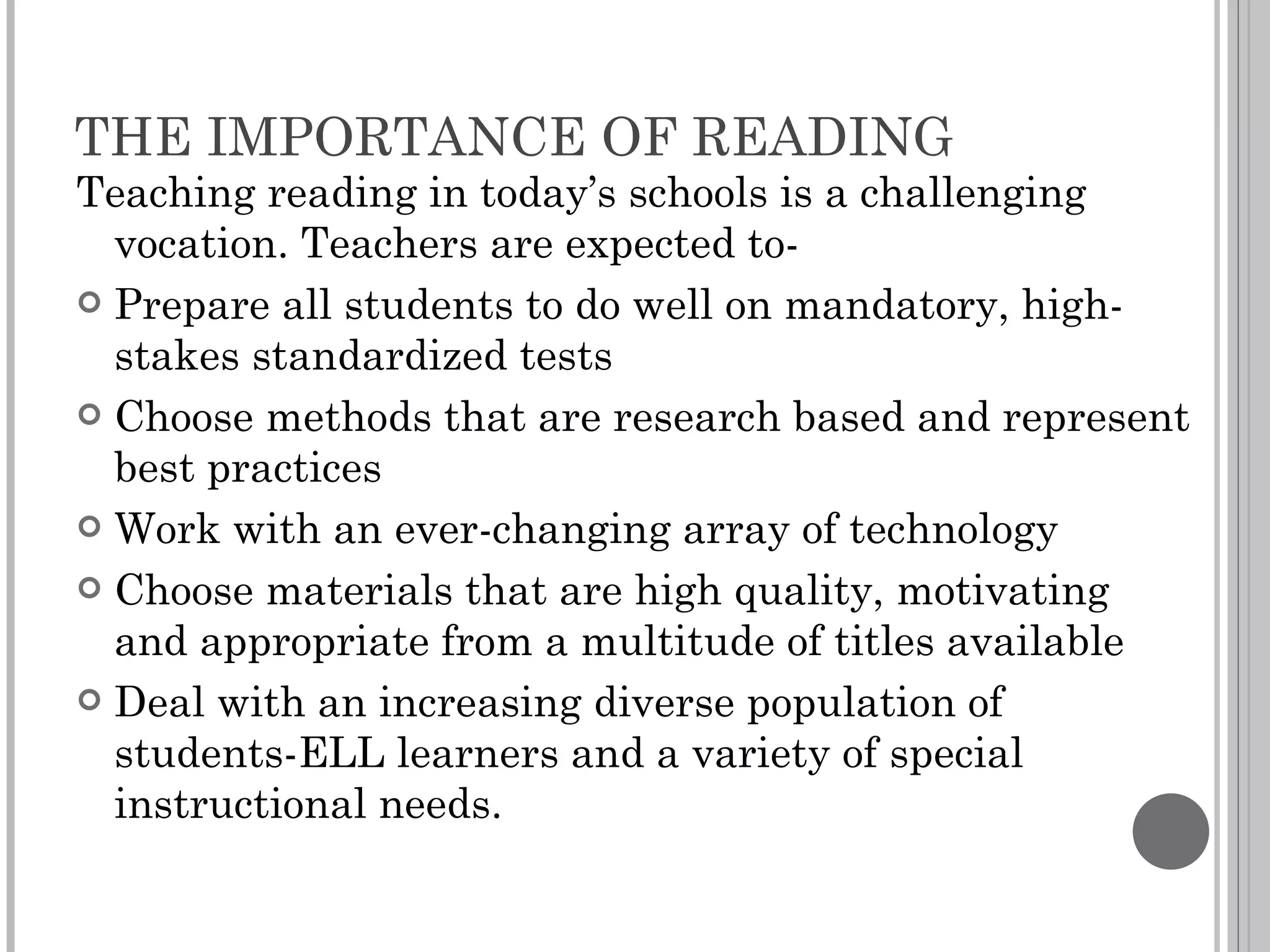 THE IMPORTANCE OF READING Teaching reading in today’s schools is a challenging vocation. Teachers are expected to- Prepare all students to do well on mandatory, high-stakes standardized tests Choose methods that are research based and represent best practices Work with an ever-changing array of technology Choose materials that are high quality, motivating and appropriate from a multitude of titles available Deal with an increasing diverse population of students-ELL learners and a variety of special instructional needs. 