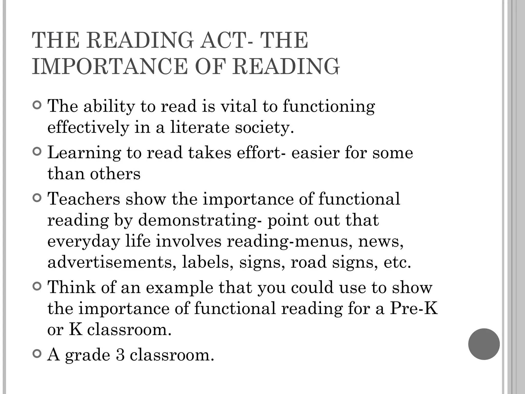 THE READING ACT- THE IMPORTANCE OF READING The ability to read is vital to functioning effectively in a literate society. Learning to read takes effort- easier for some than others Teachers show the importance of functional reading by demonstrating- point out that everyday life involves reading-menus, news, advertisements, labels, signs, road signs, etc. Think of an example that you could use to show the importance of functional reading for a Pre-K or K classroom.  A grade 3 classroom. 