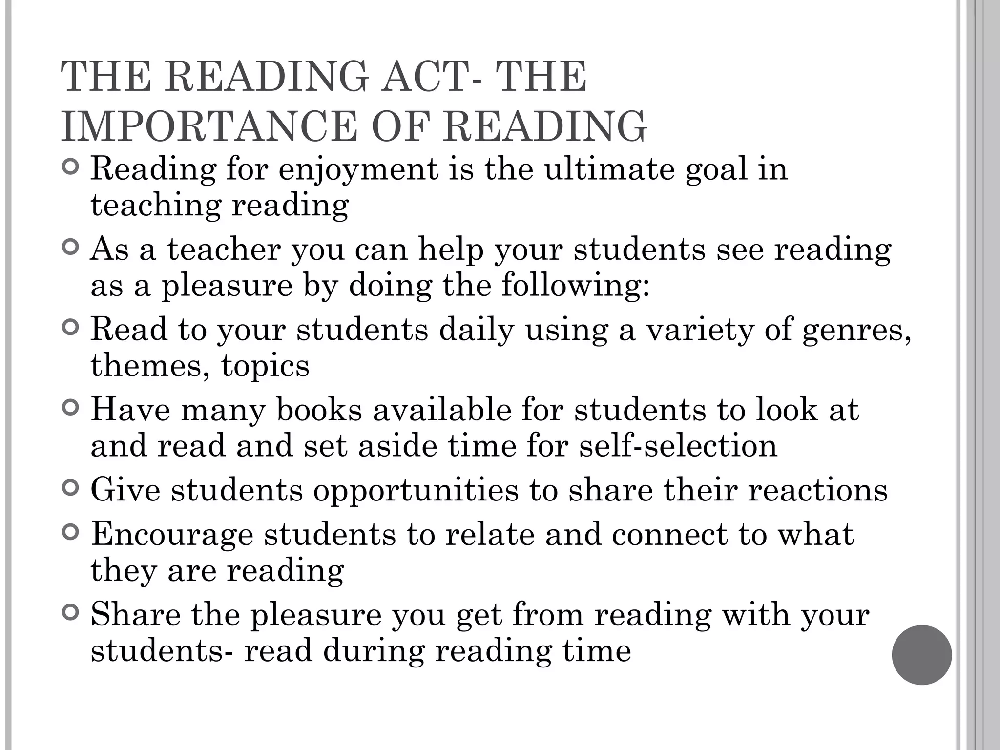 THE READING ACT- THE IMPORTANCE OF READING Reading for enjoyment is the ultimate goal in teaching reading As a teacher you can help your students see reading as a pleasure by doing the following: Read to your students daily using a variety of genres, themes, topics Have many books available for students to look at and read and set aside time for self-selection Give students opportunities to share their reactions  Encourage students to relate and connect to what they are reading Share the pleasure you get from reading with your students- read during reading time 
