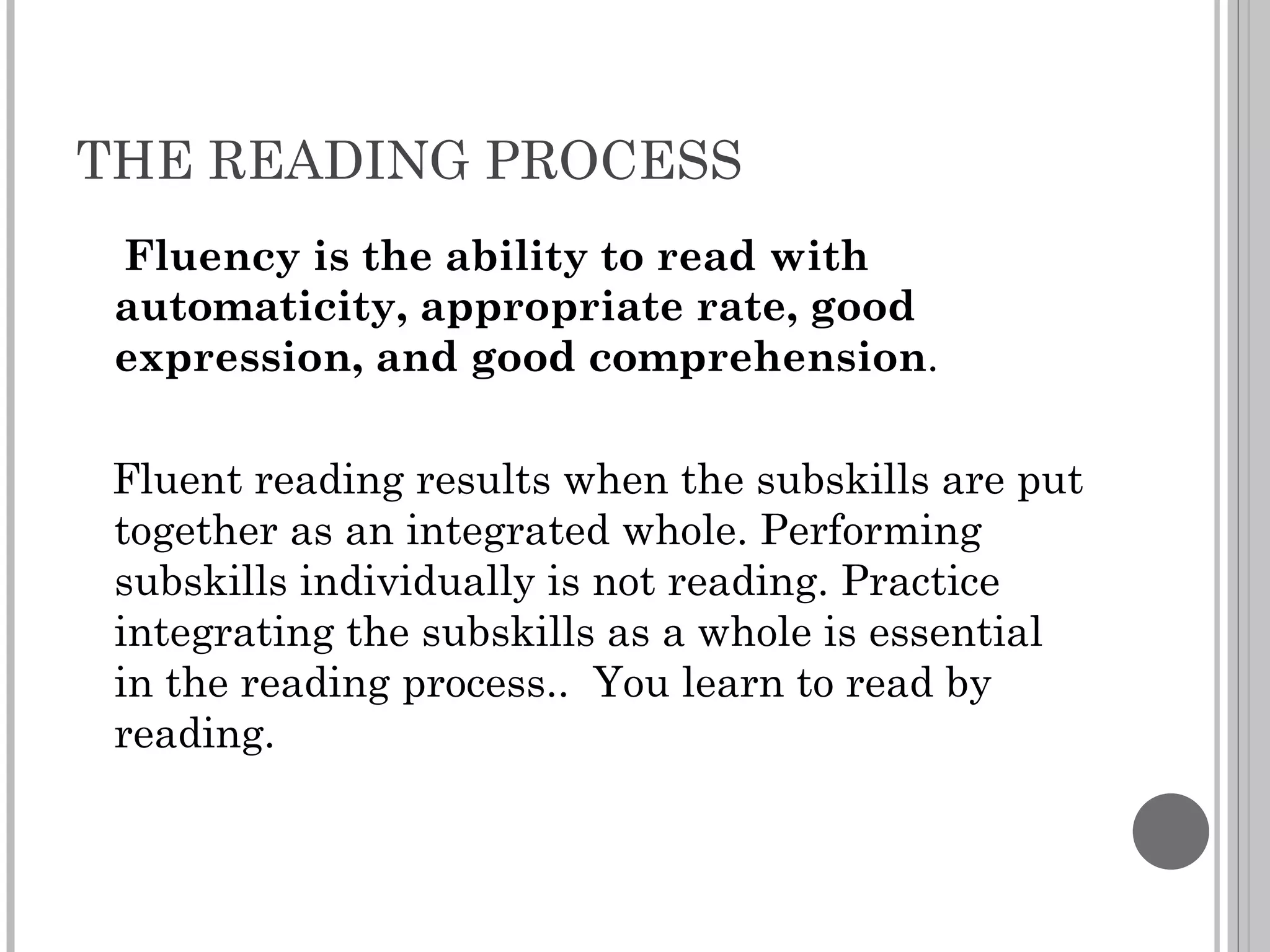 THE READING PROCESS Fluency is the ability to read with automaticity, appropriate rate, good expression, and good comprehension . Fluent reading results when the subskills are put together as an integrated whole. Performing subskills individually is not reading. Practice integrating the subskills as a whole is essential in the reading process..  You learn to read by reading. 