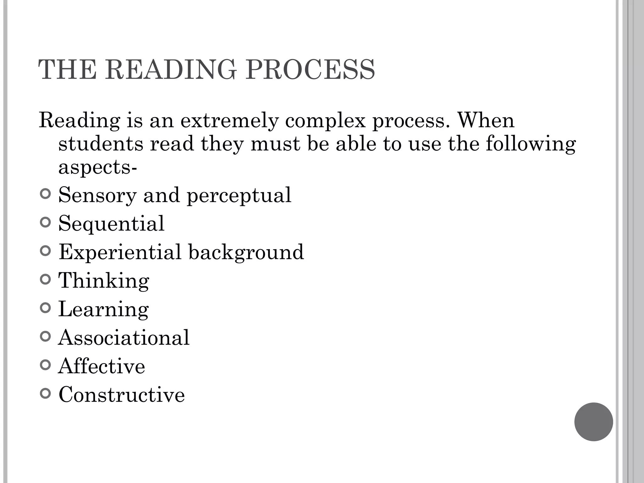 THE READING PROCESS Reading is an extremely complex process. When students read they must be able to use the following aspects- Sensory and perceptual Sequential Experiential background Thinking Learning Associational Affective Constructive 