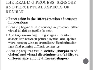 THE READING PROCESS- SENSORY AND PERCEPTUAL ASPECTS OF READING Perception is the interpretation of sensory impressions Reading begins with a sensory impression- either visual (sight) or tactile (touch).  Auditory sense- beginning stages in reading association between printed symbol and spoken word- person with poor auditory discrimination may find phonics difficult to master Reading requires  visual acuity (sharpness of vision) and visual discrimination (ability to differentiate among different shapes) 
