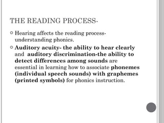 THE READING PROCESS-  Hearing affects the reading process- understanding phonics. Auditory acuity- the ability to hear clearly  and  auditory discrimination-the ability to detect differences among sounds  are essential in learning how to associate  phonemes (individual speech sounds) with graphemes (printed symbols)  for phonics instruction. 