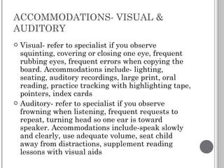 ACCOMMODATIONS- VISUAL & AUDITORY Visual- refer to specialist if you observe squinting, covering or closing one eye, frequent rubbing eyes, frequent errors when copying the board. Accommodations include- lighting, seating, auditory recordings, large print, oral reading, practice tracking with highlighting tape, pointers, index cards Auditory- refer to specialist if you observe frowning when listening, frequent requests to repeat, turning head so one ear is toward speaker. Accommodations include-speak slowly and clearly, use adequate volume, seat child away from distractions, supplement reading lessons with visual aids 