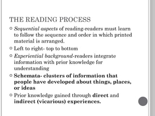 THE READING PROCESS Sequential aspects  of reading-readers must learn to follow the sequence and order in which printed material is arranged. Left to right- top to bottom Experiential background -readers integrate information with prior knowledge for understanding Schemata- clusters of information that people have developed about things, places, or ideas Prior knowledge gained through  direct  and  indirect (vicarious) experiences. 