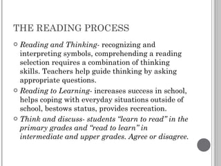 THE READING PROCESS Reading and Thinking-  recognizing and interpreting symbols, comprehending a reading selection requires a combination of thinking skills. Teachers help guide thinking by asking appropriate questions. Reading to Learning-  increases success in school, helps coping with everyday situations outside of school, bestows status, provides recreation. Think and discuss- students “learn to read” in the primary grades and “read to learn” in intermediate and upper grades. Agree or disagree. 