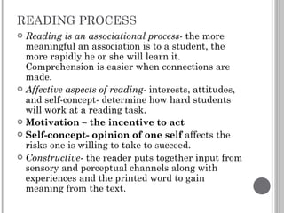 READING PROCESS Reading is an associational process-  the more meaningful an association is to a student, the more rapidly he or she will learn it. Comprehension is easier when connections are made. Affective aspects of reading-  interests, attitudes, and self-concept- determine how hard students will work at a reading task. Motivation – the incentive to act Self-concept- opinion of one self  affects the risks one is willing to take to succeed. Constructive - the reader puts together input from sensory and perceptual channels along with experiences and the printed word to gain meaning from the text. 